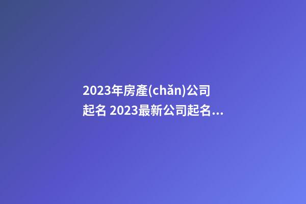 2023年房產(chǎn)公司起名 2023最新公司起名大全-第1張-公司起名-玄機(jī)派